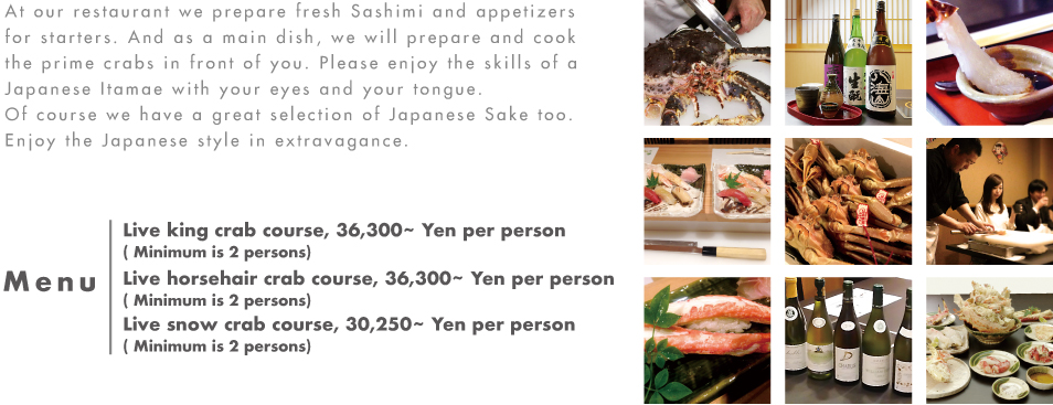 At our restaurant we prepare fresh Sashimi and appetizers for starters. And as a main dish, we will prepare and cook the prime crabs in front of you. Please enjoy the skills of a Japanese Itamae with your eyes and your tongue.
Of course we have a great selection of Japanese Sake too. Enjoy the Japanese style in extravagance.